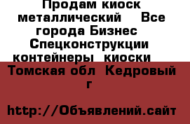 Продам киоск металлический  - Все города Бизнес » Спецконструкции, контейнеры, киоски   . Томская обл.,Кедровый г.